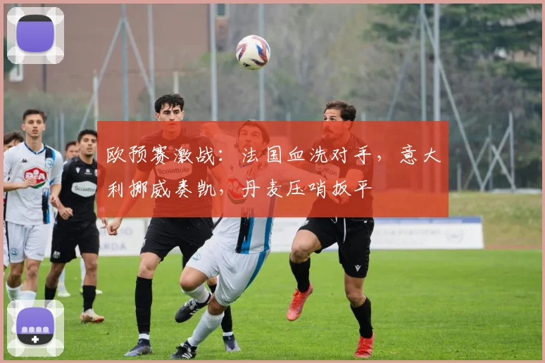 欧预赛激战：法国血洗对手，意大利挪威奏凯，丹麦压哨扳平
