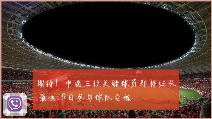 期待！申花三位关键球员即将归队 最快19日参与球队合练