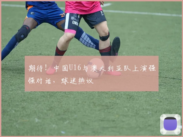 期待！中国U16与澳大利亚队上演强强对话，球迷热议