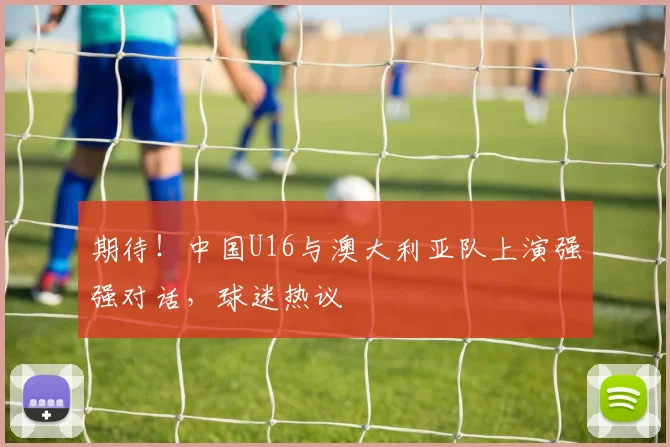 期待！中国U16与澳大利亚队上演强强对话，球迷热议