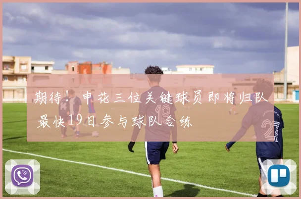 期待！申花三位关键球员即将归队 最快19日参与球队合练